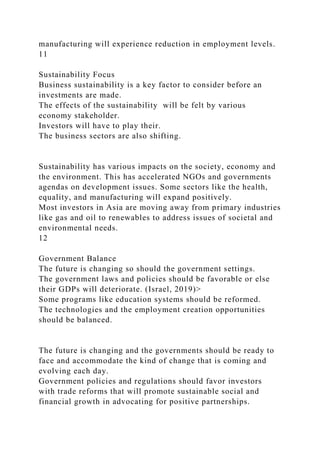 manufacturing will experience reduction in employment levels.
11
Sustainability Focus
Business sustainability is a key factor to consider before an
investments are made.
The effects of the sustainability will be felt by various
economy stakeholder.
Investors will have to play their.
The business sectors are also shifting.
Sustainability has various impacts on the society, economy and
the environment. This has accelerated NGOs and governments
agendas on development issues. Some sectors like the health,
equality, and manufacturing will expand positively.
Most investors in Asia are moving away from primary industries
like gas and oil to renewables to address issues of societal and
environmental needs.
12
Government Balance
The future is changing so should the government settings.
The government laws and policies should be favorable or else
their GDPs will deteriorate. (Israel, 2019)>
Some programs like education systems should be reformed.
The technologies and the employment creation opportunities
should be balanced.
The future is changing and the governments should be ready to
face and accommodate the kind of change that is coming and
evolving each day.
Government policies and regulations should favor investors
with trade reforms that will promote sustainable social and
financial growth in advocating for positive partnerships.
 
