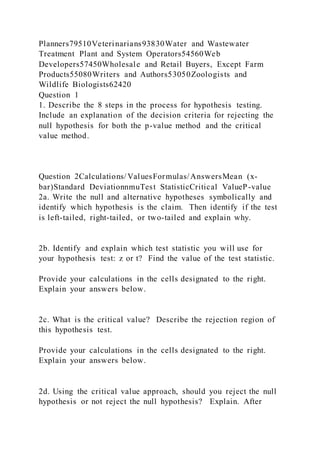 Planners79510Veterinarians93830Water and Wastewater
Treatment Plant and System Operators54560Web
Developers57450Wholesale and Retail Buyers, Except Farm
Products55080Writers and Authors53050Zoologists and
Wildlife Biologists62420
Question 1
1. Describe the 8 steps in the process for hypothesis testing.
Include an explanation of the decision criteria for rejecting the
null hypothesis for both the p-value method and the critical
value method.
Question 2Calculations/ ValuesFormulas/AnswersMean (x-
bar)Standard DeviationnmuTest StatisticCritical ValueP-value
2a. Write the null and alternative hypotheses symbolically and
identify which hypothesis is the claim. Then identify if the test
is left-tailed, right-tailed, or two-tailed and explain why.
2b. Identify and explain which test statistic you will use for
your hypothesis test: z or t? Find the value of the test statistic.
Provide your calculations in the cells designated to the right.
Explain your answers below.
2c. What is the critical value? Describe the rejection region of
this hypothesis test.
Provide your calculations in the cells designated to the right.
Explain your answers below.
2d. Using the critical value approach, should you reject the null
hypothesis or not reject the null hypothesis? Explain. After
 
