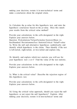 making your decision, restate it in non-technical terms and
make a conclusion about the original claim.
2e. Calculate the p-value for this hypothesis test, and state the
hypothesis conclusion based on the p-value. Does this match
your results from the critical value method?
Provide your calculations in the cells designated to the right.
Explain your answers below.
Question 3Calculations/ValuesFormulas/AnswersMean (x-
bar)Standard DeviationnmuTest StatisticCritical ValueP-value
3a. Write the null and alternative hypotheses symbolically and
identify which hypothesis is the claim. Then identify if the test
is left-tailed, right-tailed, or two-tailed and explain why.
3b. Identify and explain which test statistic you will use for
your hypothesis test: z or t? Find the value of the test statistic.
Provide your calculations in the cells designated to the right.
Explain your answers below.
3c. What is the critical value? Describe the rejection region of
this hypothesis test.
Provide your calculations in the cells designated to the right.
Explain your answers below.
3d. Using the critical value approach, should you reject the null
hypothesis or not reject the null hypothesis? Explain. After
making your decision, restate it in non-technical terms and
 