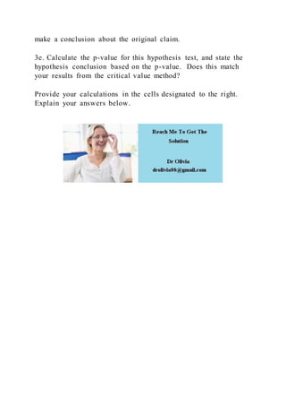 make a conclusion about the original claim.
3e. Calculate the p-value for this hypothesis test, and state the
hypothesis conclusion based on the p-value. Does this match
your results from the critical value method?
Provide your calculations in the cells designated to the right.
Explain your answers below.
 