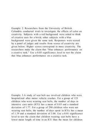 Example 2. Researchers from the University of British
Columbia conducted trials to investigate the effects of color on
creativity. Subjects with a red background were asked to think
of creative uses for a brick; other subjects with a blue
background were given the same task. Responses were scored
by a panel of judges and results from scores of creativity are
given below. Higher scores correspond to more creativity. The
researchers make the claim that “blue enhances performance on
a creative task.” Use a 0.05 significance level to test the claim
that blue enhances performance on a creative task.
Example 3.A study of seat belt use involved children who were
hospitalized after motor vehicle crashes. For a group of 123
children who were wearing seat belts, the number of days in
intensive care units (ICU) has a mean of 0.83 and a standard
deviation of 1.77. For a group of 290 children who were not
wearing seat belts, the number of days spent in ICUs has a mean
of 1.39 and a standard deviation of 3.06. Use a 0.01 significance
level to test the claim that children wearing seat belts have a
lower mean length of time in an ICU than the mean for children
 
