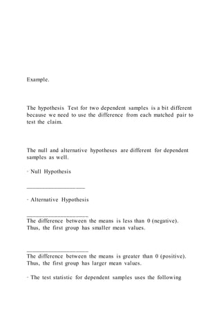Example.
The hypothesis Test for two dependent samples is a bit different
because we need to use the difference from each matched pair to
test the claim.
The null and alternative hypotheses are different for dependent
samples as well.
· Null Hypothesis
___________________
· Alternative Hypothesis
____________________
The difference between the means is less than 0 (negative).
Thus, the first group has smaller mean values.
____________________
The difference between the means is greater than 0 (positive).
Thus, the first group has larger mean values.
· The test statistic for dependent samples uses the following
 