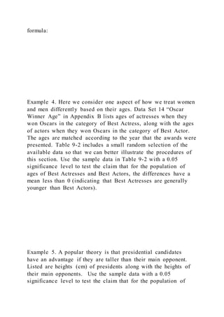 formula:
Example 4. Here we consider one aspect of how we treat women
and men differently based on their ages. Data Set 14 “Oscar
Winner Age” in Appendix B lists ages of actresses when they
won Oscars in the category of Best Actress, along with the ages
of actors when they won Oscars in the category of Best Actor.
The ages are matched according to the year that the awards were
presented. Table 9-2 includes a small random selection of the
available data so that we can better illustrate the procedures of
this section. Use the sample data in Table 9-2 with a 0.05
significance level to test the claim that for the population of
ages of Best Actresses and Best Actors, the differences have a
mean less than 0 (indicating that Best Actresses are generally
younger than Best Actors).
Example 5. A popular theory is that presidential candidates
have an advantage if they are taller than their main opponent.
Listed are heights (cm) of presidents along with the heights of
their main opponents. Use the sample data with a 0.05
significance level to test the claim that for the population of
 