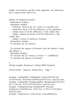 heights of presidents and their main opponents, the differences
have a mean greater than 0 cm.
Module 05 SummaryVariables
· Independent Samples
· Dependent Samples
· – difference between the two values in a matched pair
· – population mean of all the differences of the population
· – sample mean of all the differences in the sample data
· – sample standard deviation of all the differences in the
sample data
· – number of pairs of dataExcel Formulas
· Independent Samples
· To calculate the test statistic:
· To calculate the degrees of freedom, pick the smaller n value
and subtract 1.
· Dependent Samples
· To calculate the test statistic in Excel: “= /(/SQRT(n))”
· To calculate the degrees of freedom:
2
Allisha Langdon Rasmussen College B094 Geometry
STA3215CBE - Statistics Allisha Wise Page 7
Example 1 (Indep)Diet CokeRegular Coken136n236x-bar
10.78479x-bar 20.81682s10.00439s20.00751test statCVp-value
Example 2 (Indep)Red BackgroundBlue Backgroundn135n236x-
bar 13.39x-bar 23.97s10.97s20.63test statCVp-value
Example 3 (Indep)Wearing SeatbeltsNOT Wearing
Seatbeltsn1123n2290x-bar 10.83x-bar 21.39s11.77s23.06test
statCVp-value
Example 4 (dep)Actress (years)Actor (years)Difference
 