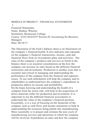 MODULE 05 PROJECT - FINANCIAL STATEMENTS
1
Financial Statements
Name: Rodney Wheeler
Institution: Rasmussen College
Course: A332/ACG3357 Section 02 Accounting for Business
Managers
Date: 06/18/17
The illustration of the Ford’s balance sheet is an illustration on
the company’s financial health. It also indicates and expounds
on the company’s financial transactions, income, cash and
financial flows from its investments plans and activities. The
sales of the company’s products and services as listed in the
balance sheet is an essential consideration on the how the
company can increase its sales based on the different financial
restrictions and investments. Production is another issue that is
essential and critical in managing and understanding the
performance of the company from the financial and expenses
issues. To use such information will help the company and its
stakeholders to understand how the company’s expenditure in
production affects its income and profitability.
On the hand, knowing and understanding the health of a
company from the assets side, will help in the acquisition of
direct materials either for production and investment. It is
important to use the different financial assessments to
understand the value of the company’s financial position.
Essentially, it is a way of focusing on the financials of the
company such as cash flows and income statements to help in
understanding the resources being pulled into manufacturing.
More essentially is to project and estimate the next cycle of
manufacturing services and operations in which the company
will be involved. Expenditure on sales and how the company
 