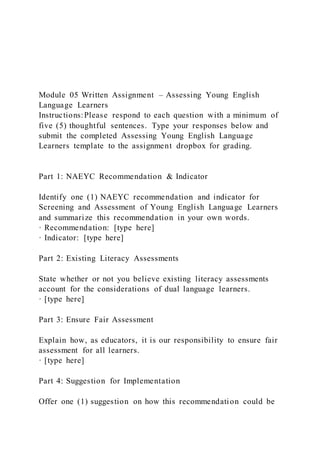 Module 05 Written Assignment – Assessing Young English
Language Learners
Instructions:Please respond to each question with a minimum of
five (5) thoughtful sentences. Type your responses below and
submit the completed Assessing Young English Language
Learners template to the assignment dropbox for grading.
Part 1: NAEYC Recommendation & Indicator
Identify one (1) NAEYC recommendation and indicator for
Screening and Assessment of Young English Language Learners
and summarize this recommendation in your own words.
· Recommendation: [type here]
· Indicator: [type here]
Part 2: Existing Literacy Assessments
State whether or not you believe existing literacy assessments
account for the considerations of dual language learners.
· [type here]
Part 3: Ensure Fair Assessment
Explain how, as educators, it is our responsibility to ensure fair
assessment for all learners.
· [type here]
Part 4: Suggestion for Implementation
Offer one (1) suggestion on how this recommendation could be
 