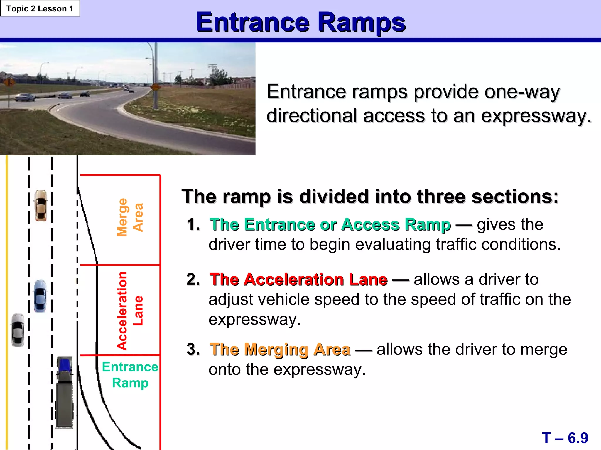 Entrance RampsEntrance Ramps
T – 6.9
Topic 2 Lesson 1
Entrance
Ramp
Acceleration
Lane
Merge
Area
Entrance ramps provide one-wayEntrance ramps provide one-way
directional access to an expressway.directional access to an expressway.
The ramp is divided into three sections:The ramp is divided into three sections:
1.1. The Entrance or Access RampThe Entrance or Access Ramp —— gives the
driver time to begin evaluating traffic conditions.
2.2. The Acceleration LaneThe Acceleration Lane —— allows a driver to
adjust vehicle speed to the speed of traffic on the
expressway.
3.3. The Merging AreaThe Merging Area —— allows the driver to merge
onto the expressway.
 