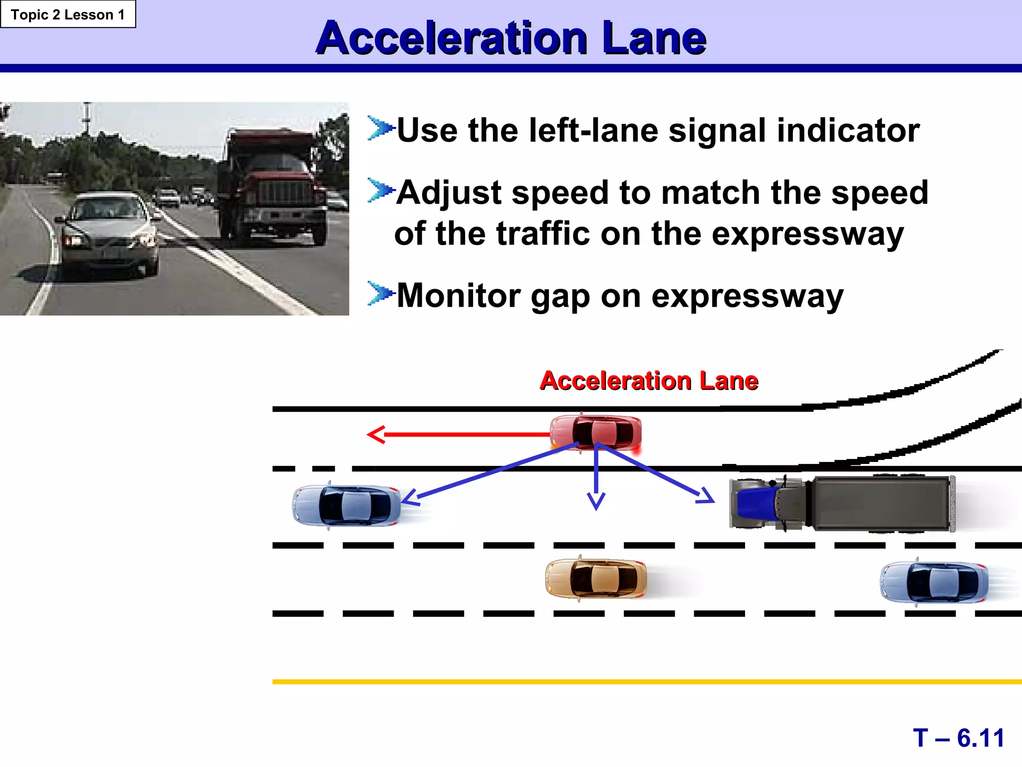 Use the left-lane signal indicator
Adjust speed to match the speed
of the traffic on the expressway
Monitor gap on expressway
Acceleration LaneAcceleration Lane
T – 6.11
Topic 2 Lesson 1
Acceleration LaneAcceleration Lane
 