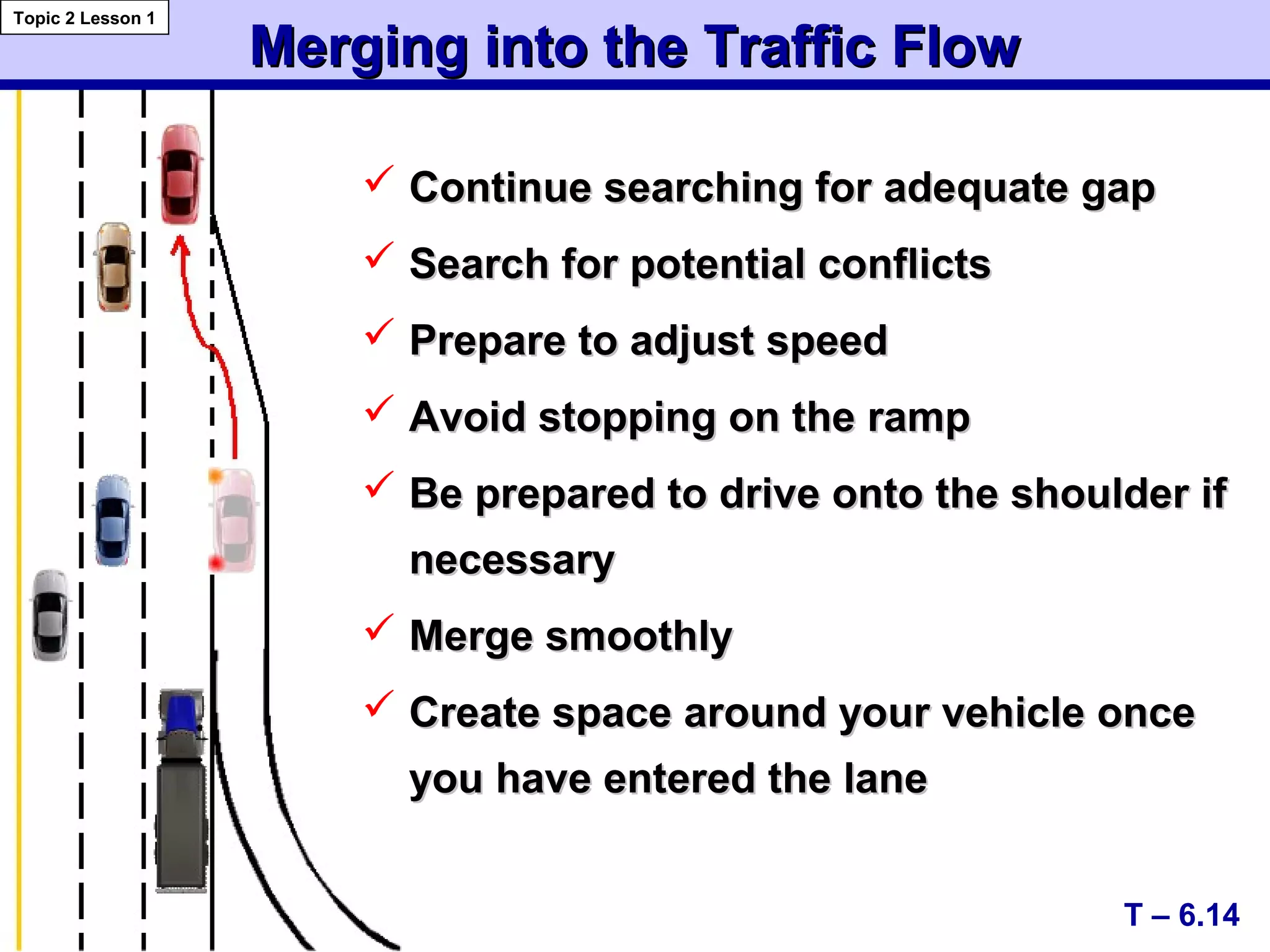 Merging into the Traffic FlowMerging into the Traffic Flow
T – 6.14
Topic 2 Lesson 1
 Continue searching for adequate gapContinue searching for adequate gap
 Search for potential conflictsSearch for potential conflicts
 Prepare to adjust speedPrepare to adjust speed
 Avoid stopping on the rampAvoid stopping on the ramp
 Be prepared to drive onto the shoulder ifBe prepared to drive onto the shoulder if
necessarynecessary
 Merge smoothlyMerge smoothly
 Create space around your vehicle onceCreate space around your vehicle once
you have entered the laneyou have entered the lane
 