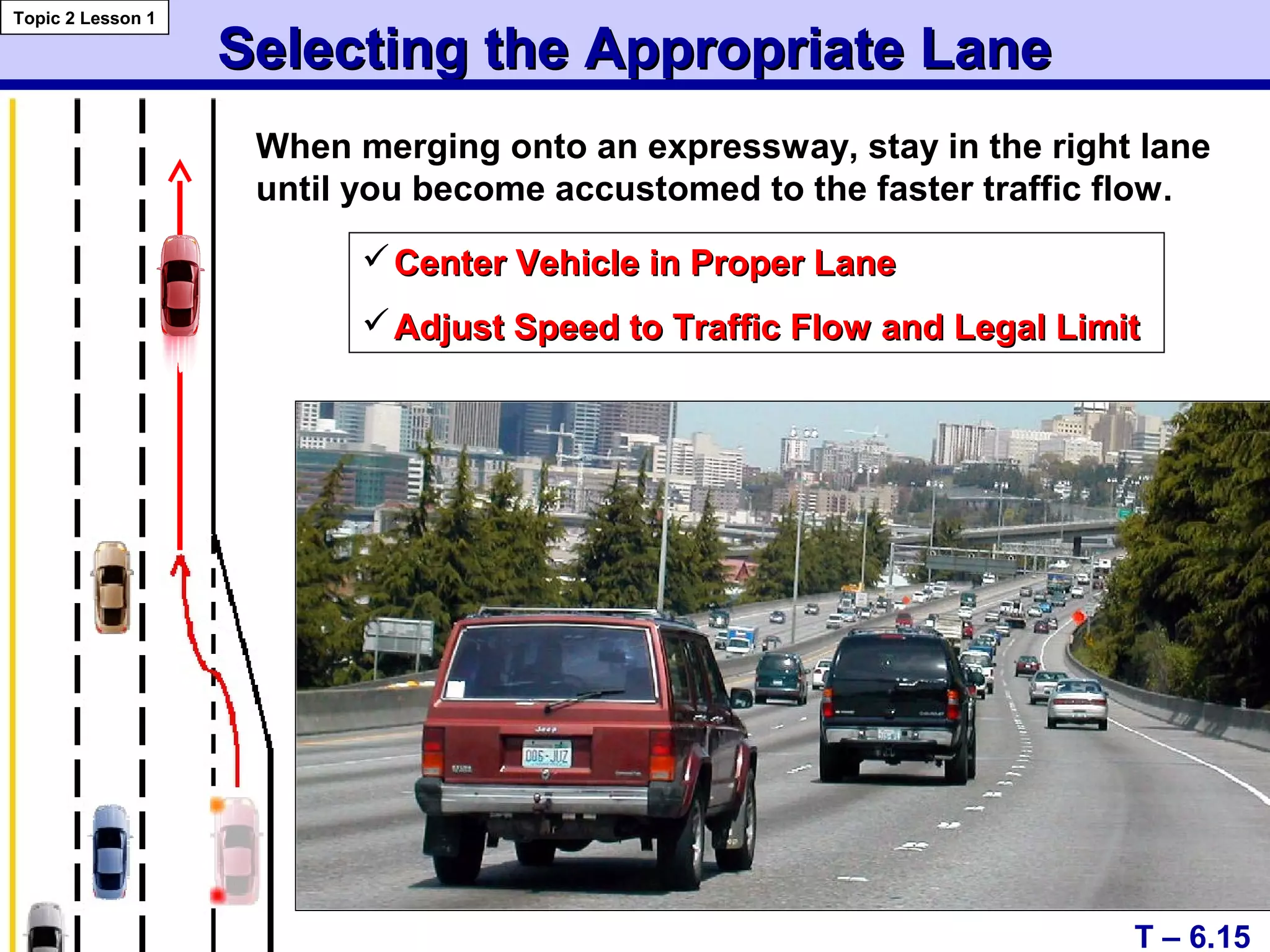 Selecting the Appropriate LaneSelecting the Appropriate Lane
Topic 2 Lesson 1
T – 6.15
When merging onto an expressway, stay in the right lane
until you become accustomed to the faster traffic flow.
Center Vehicle in Proper LaneCenter Vehicle in Proper Lane
Adjust Speed to Traffic Flow and Legal LimitAdjust Speed to Traffic Flow and Legal Limit
 