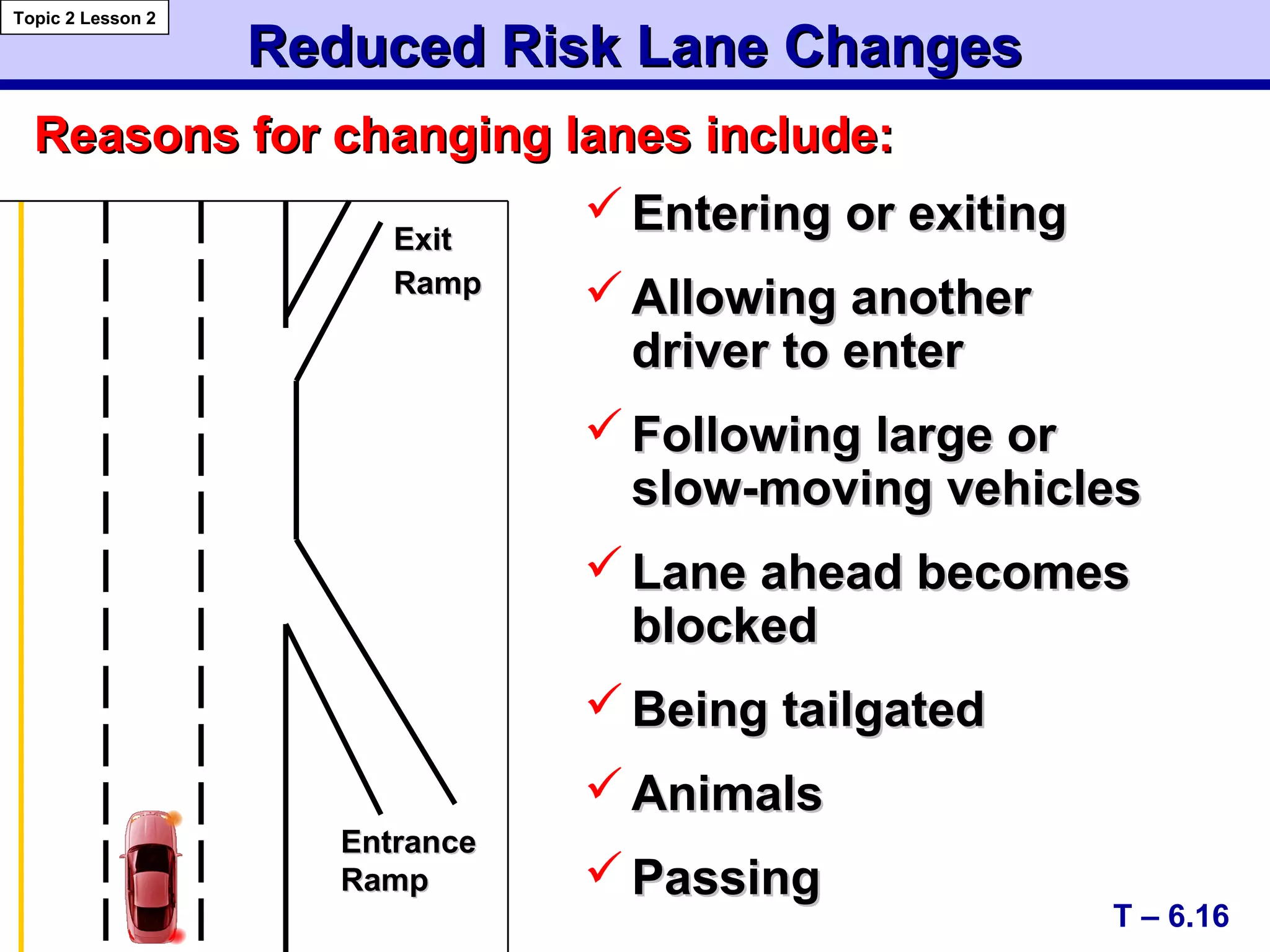 Reduced Risk Lane ChangesReduced Risk Lane Changes
T – 6.16
Topic 2 Lesson 2
 Entering or exitingEntering or exiting
 Allowing anotherAllowing another
driver to enterdriver to enter
 Following large orFollowing large or
slow-moving vehiclesslow-moving vehicles
 Lane ahead becomesLane ahead becomes
blockedblocked
 Being tailgatedBeing tailgated
 AnimalsAnimals
 PassingPassing
Reasons for changing lanes include:Reasons for changing lanes include:
EntranceEntrance
RampRamp
ExitExit
RampRamp
 