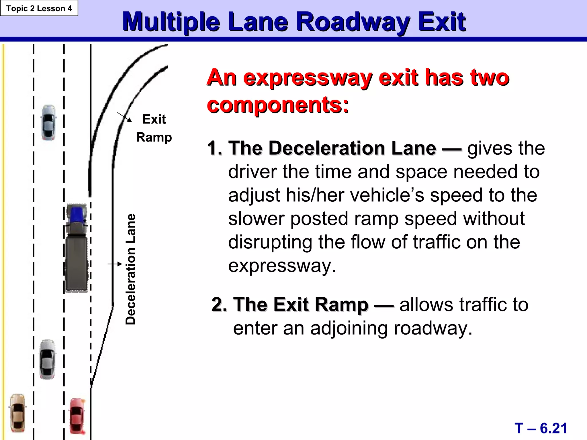 Multiple Lane Roadway ExitMultiple Lane Roadway Exit
Topic 2 Lesson 4
T – 6.21
An expressway exit has twoAn expressway exit has two
components:components:
1. The Deceleration Lane —1. The Deceleration Lane — gives the
driver the time and space needed to
adjust his/her vehicle’s speed to the
slower posted ramp speed without
disrupting the flow of traffic on the
expressway.
2. The Exit Ramp —2. The Exit Ramp — allows traffic to
enter an adjoining roadway.
Exit
Ramp
DecelerationLane
 