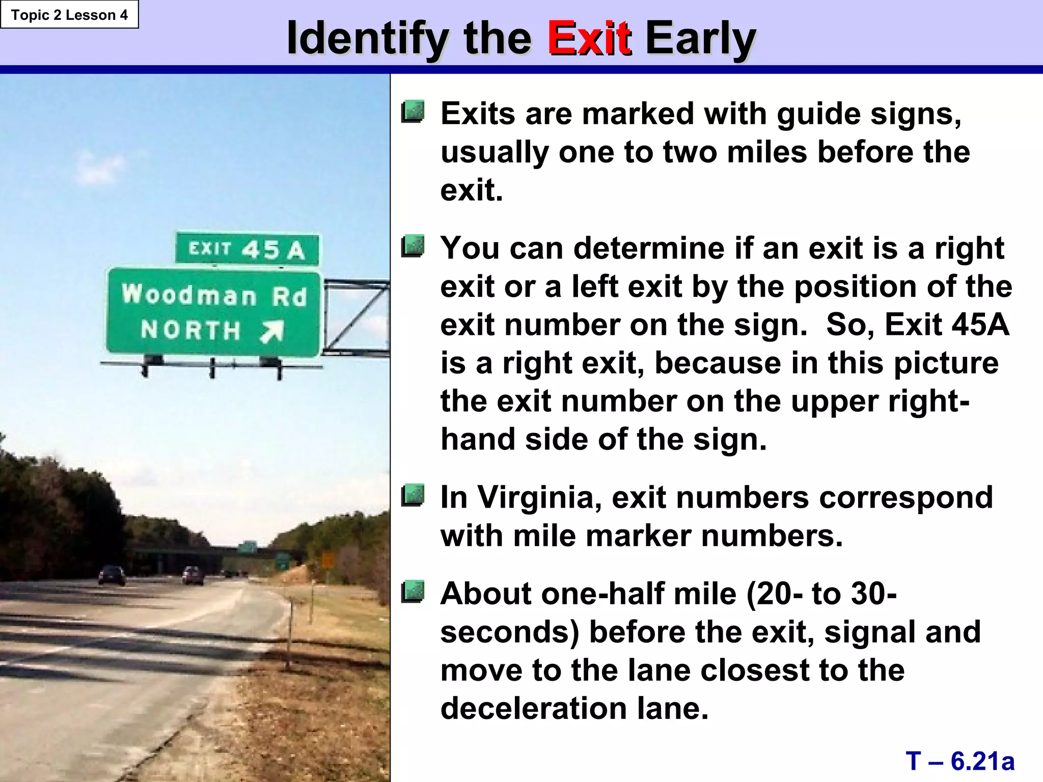 Identify theIdentify the ExitExit EarlyEarly
T – 6.21a
Topic 2 Lesson 4
Exits are marked with guide signs,
usually one to two miles before the
exit.
You can determine if an exit is a right
exit or a left exit by the position of the
exit number on the sign. So, Exit 45A
is a right exit, because in this picture
the exit number on the upper right-
hand side of the sign.
In Virginia, exit numbers correspond
with mile marker numbers.
About one-half mile (20- to 30-
seconds) before the exit, signal and
move to the lane closest to the
deceleration lane.
 