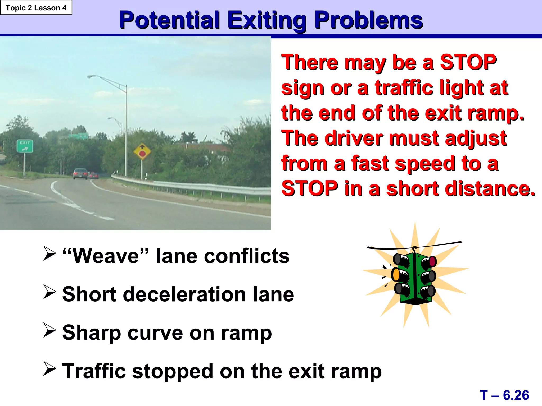Potential Exiting ProblemsPotential Exiting Problems
 “Weave” lane conflicts
 Short deceleration lane
 Sharp curve on ramp
 Traffic stopped on the exit ramp
There may be a STOPThere may be a STOP
sign or a traffic light atsign or a traffic light at
the end of the exit ramp.the end of the exit ramp.
The driver must adjustThe driver must adjust
from a fast speed to afrom a fast speed to a
STOP in a short distance.STOP in a short distance.
T – 6.26
Topic 2 Lesson 4
 