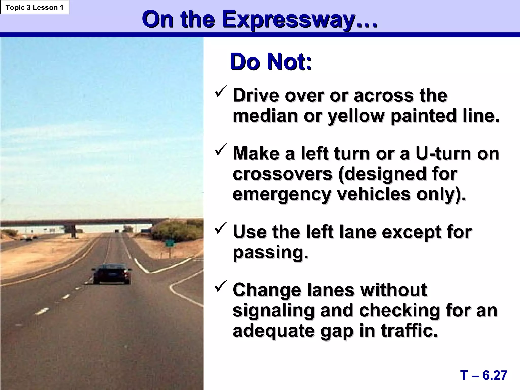 On the Expressway…On the Expressway…
 Drive over or across theDrive over or across the
median or yellow painted line.median or yellow painted line.
 Make a left turn or a U-turn onMake a left turn or a U-turn on
crossovers (designed forcrossovers (designed for
emergency vehicles only).emergency vehicles only).
 Use the left lane except forUse the left lane except for
passing.passing.
 Change lanes withoutChange lanes without
signaling and checking for ansignaling and checking for an
adequate gap in traffic.adequate gap in traffic.
T – 6.27
Topic 3 Lesson 1
Do Not:Do Not:
 