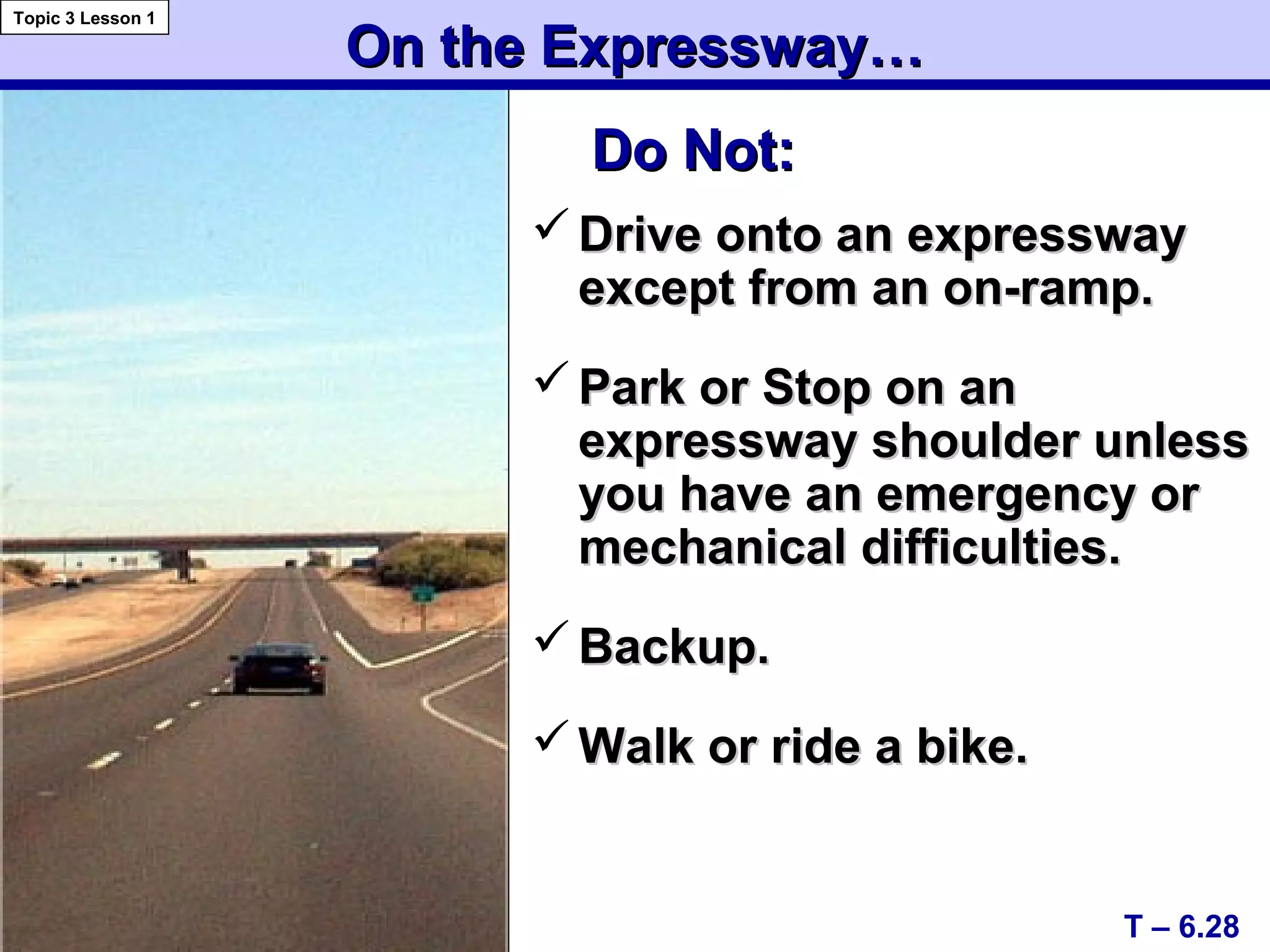 On the Expressway…On the Expressway…
 Drive onto an expresswayDrive onto an expressway
except from an on-ramp.except from an on-ramp.
 Park or Stop on anPark or Stop on an
expressway shoulder unlessexpressway shoulder unless
you have an emergency oryou have an emergency or
mechanical difficulties.mechanical difficulties.
 Backup.Backup.
 Walk or ride a bike.Walk or ride a bike.
T – 6.28
Topic 3 Lesson 1
Do Not:Do Not:
 