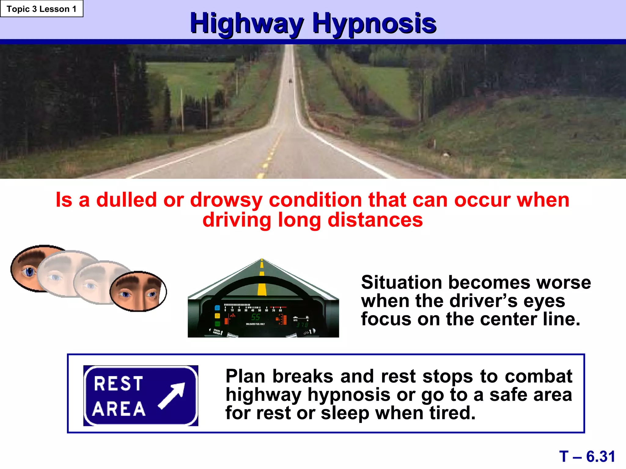 Highway HypnosisHighway Hypnosis
Plan breaks and rest stops to combat
highway hypnosis or go to a safe area
for rest or sleep when tired.
Is a dulled or drowsy condition that can occur when
driving long distances
T – 6.31
Topic 3 Lesson 1
Situation becomes worse
when the driver’s eyes
focus on the center line.
 