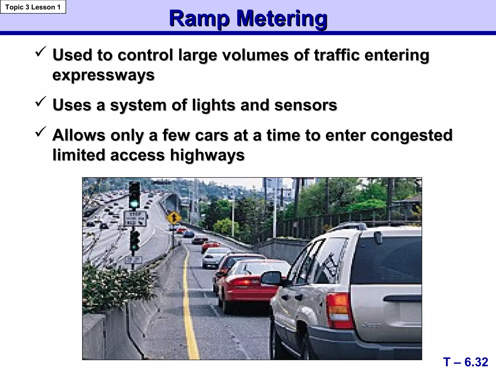 Ramp MeteringRamp Metering
 Used to control large volumes of traffic enteringUsed to control large volumes of traffic entering
expresswaysexpressways
 Uses a system of lights and sensorsUses a system of lights and sensors
 Allows only a few cars at a time to enter congestedAllows only a few cars at a time to enter congested
limited access highwayslimited access highways
T – 6.32
Topic 3 Lesson 1
 