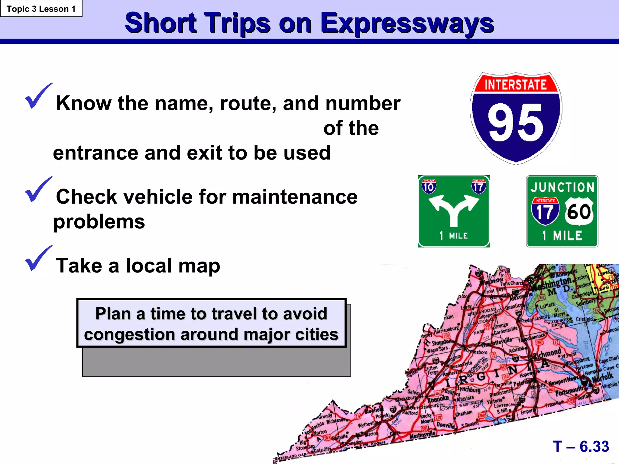 Short Trips on ExpresswaysShort Trips on Expressways
Know the name, route, and number
of the
entrance and exit to be used
Check vehicle for maintenance
problems
Take a local map
Plan a time to travel to avoidPlan a time to travel to avoid
congestion around major citiescongestion around major cities
T – 6.33
Topic 3 Lesson 1
 