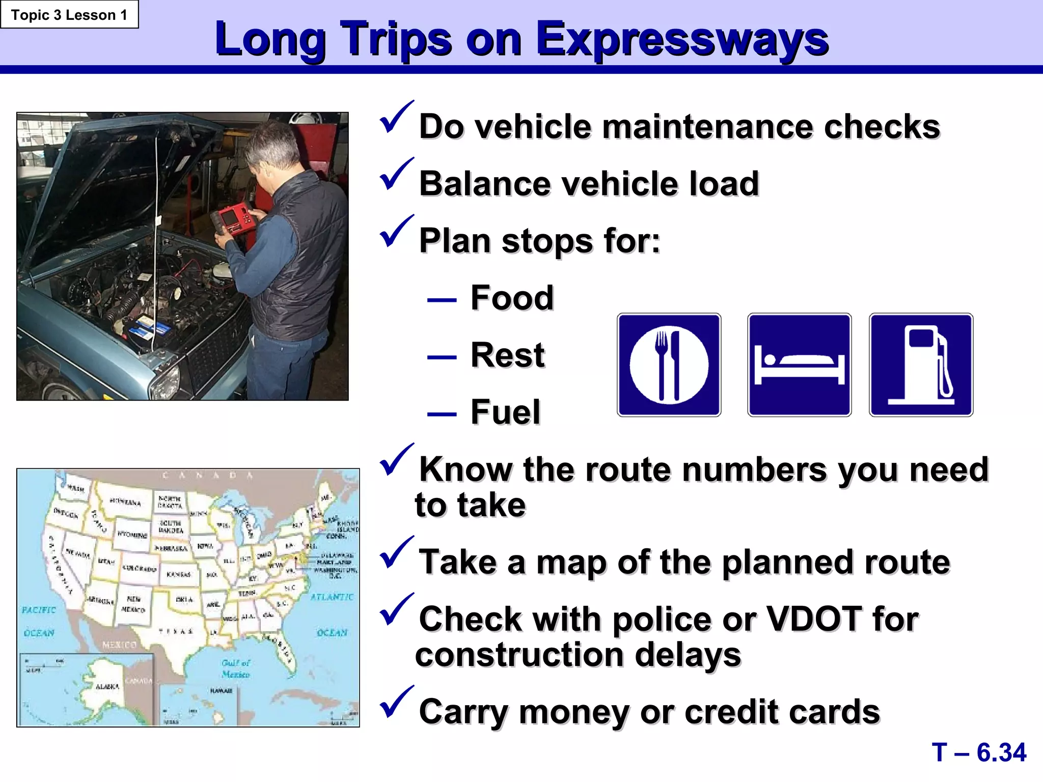 Long Trips on ExpresswaysLong Trips on Expressways
Do vehicle maintenance checksDo vehicle maintenance checks
Balance vehicle loadBalance vehicle load
Plan stops for:Plan stops for:
– FoodFood
– RestRest
– FuelFuel
Know the route numbers you needKnow the route numbers you need
to taketo take
Take a map of the planned routeTake a map of the planned route
Check with police or VDOT forCheck with police or VDOT for
construction delaysconstruction delays
Carry money or credit cardsCarry money or credit cards
T – 6.34
Topic 3 Lesson 1
 