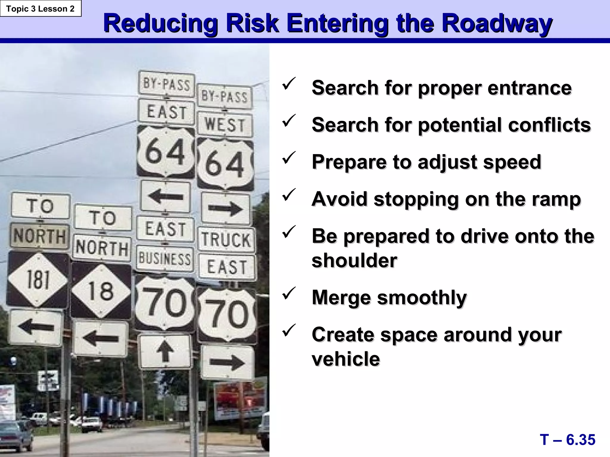 Reducing Risk Entering the RoadwayReducing Risk Entering the Roadway
 Search for proper entranceSearch for proper entrance
 Search for potential conflictsSearch for potential conflicts
 Prepare to adjust speedPrepare to adjust speed
 Avoid stopping on the rampAvoid stopping on the ramp
 Be prepared to drive onto theBe prepared to drive onto the
shouldershoulder
 Merge smoothlyMerge smoothly
 Create space around yourCreate space around your
vehiclevehicle
T – 6.35
Topic 3 Lesson 2
 