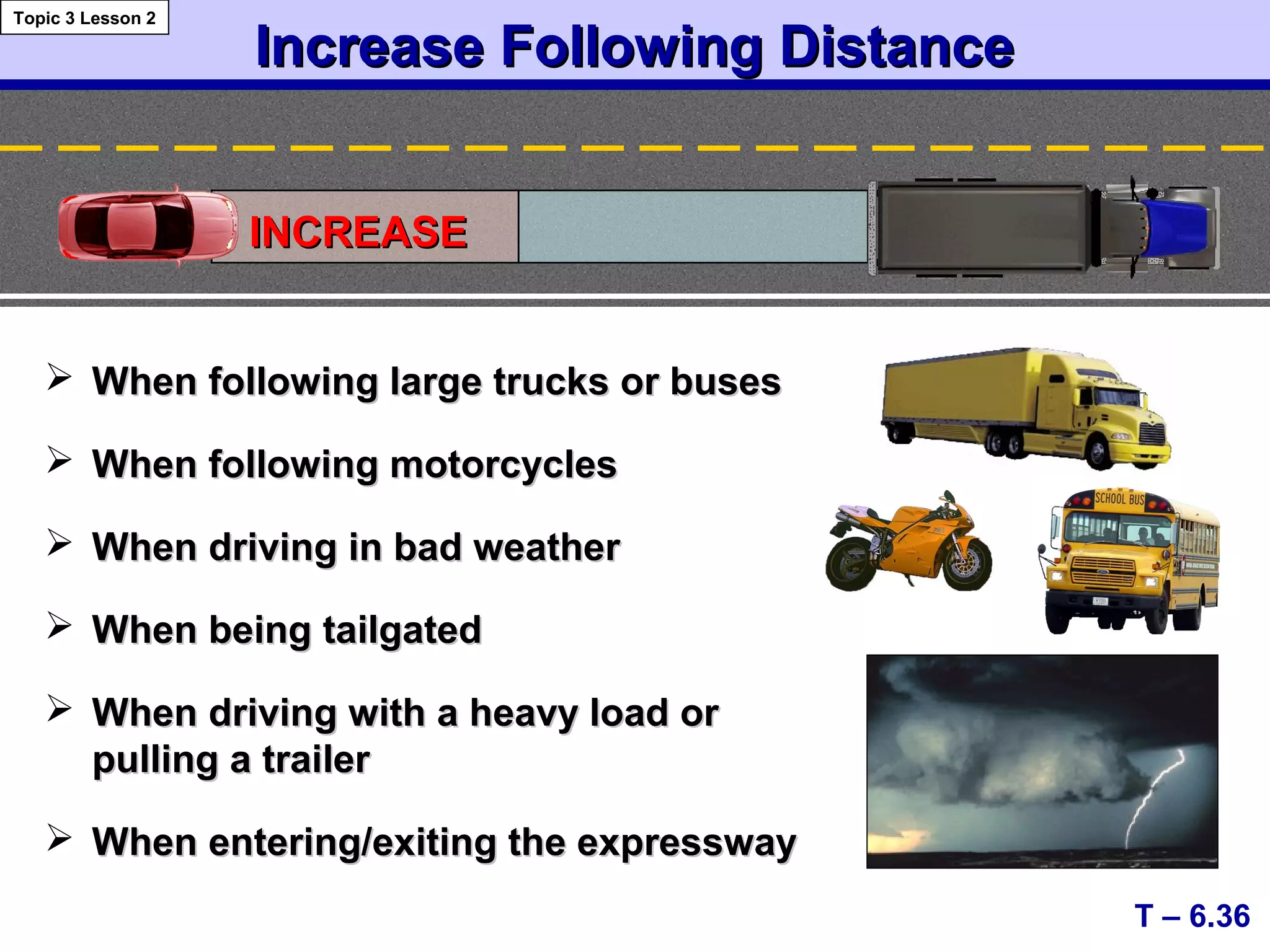 Increase Following DistanceIncrease Following Distance
 When following large trucks or busesWhen following large trucks or buses
 When following motorcyclesWhen following motorcycles
 When driving in bad weatherWhen driving in bad weather
 When being tailgatedWhen being tailgated
 When driving with a heavy load orWhen driving with a heavy load or
pulling a trailerpulling a trailer
 When entering/exiting the expresswayWhen entering/exiting the expressway
T – 6.36
Topic 3 Lesson 2
INCREASEINCREASE
 