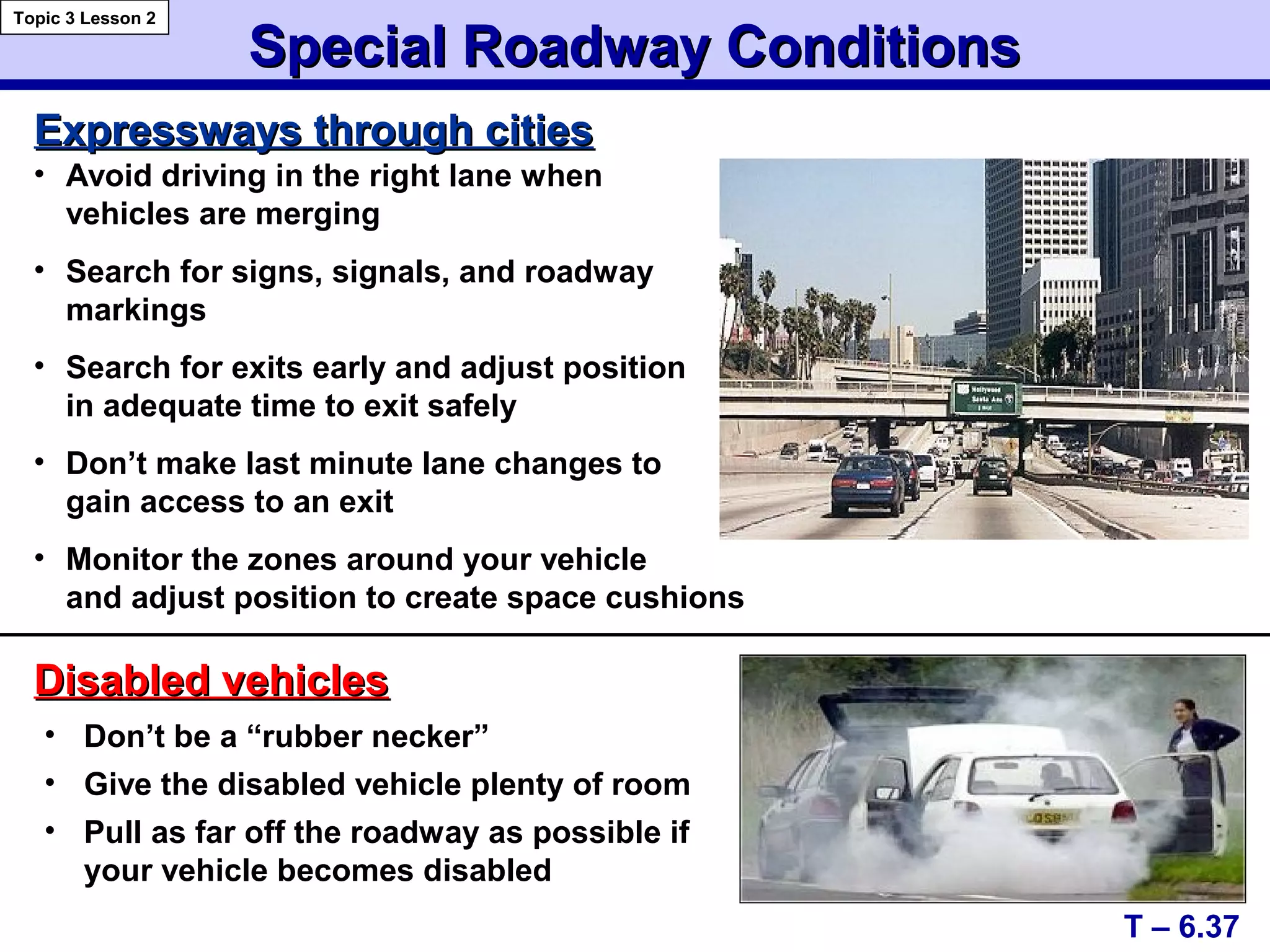 Special Roadway ConditionsSpecial Roadway Conditions
Disabled vehiclesDisabled vehicles
T – 6.37
Topic 3 Lesson 2
Expressways through citiesExpressways through cities
• Don’t be a “rubber necker”
• Give the disabled vehicle plenty of room
• Pull as far off the roadway as possible if
your vehicle becomes disabled
• Avoid driving in the right lane when
vehicles are merging
• Search for signs, signals, and roadway
markings
• Search for exits early and adjust position
in adequate time to exit safely
• Don’t make last minute lane changes to
gain access to an exit
• Monitor the zones around your vehicle
and adjust position to create space cushions
 