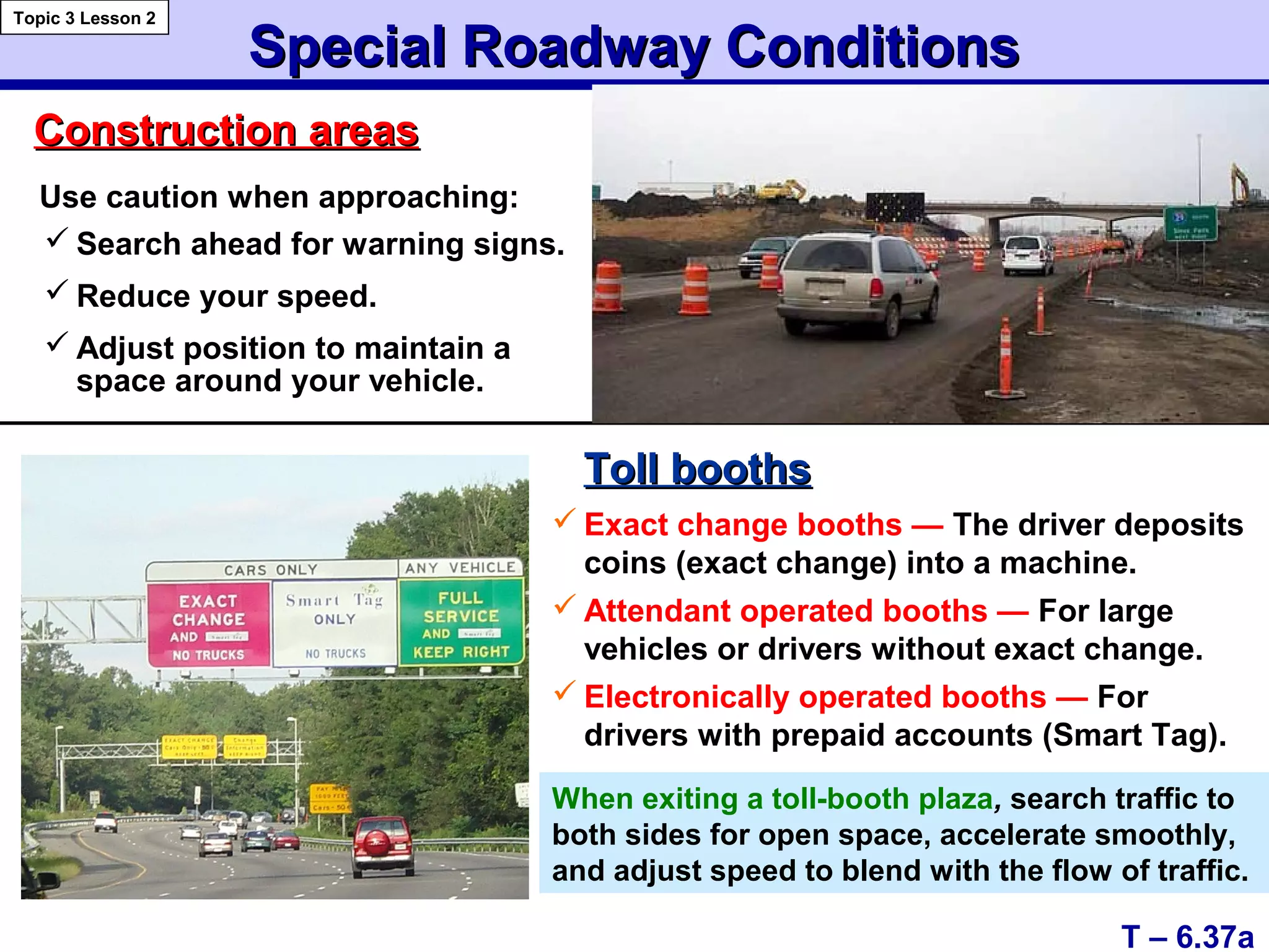 Special Roadway ConditionsSpecial Roadway Conditions
T – 6.37a
Topic 3 Lesson 2
Construction areasConstruction areas
Toll boothsToll booths
 Exact change booths — The driver deposits
coins (exact change) into a machine.
 Attendant operated booths — For large
vehicles or drivers without exact change.
 Electronically operated booths — For
drivers with prepaid accounts (Smart Tag).
When exiting a toll-booth plaza, search traffic to
both sides for open space, accelerate smoothly,
and adjust speed to blend with the flow of traffic.
Use caution when approaching:
 Search ahead for warning signs.
 Reduce your speed.
 Adjust position to maintain a
space around your vehicle.
 