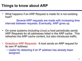 11
Things to know about ARP
• What happens if an ARP Request is made for a non-existing
host?
Several ARP requests are made with increasing time
intervals between requests. Eventually, ARP gives up.
• On some systems (including Linux) a host periodically sends
ARP Requests for all addresses listed in the ARP cache. This
refreshes the ARP cache content, but also introduces traffic.
• Gratuitous ARP Requests: A host sends an ARP request for
its own IP address:
– Useful for detecting if an IP address has already been
assigned.
 