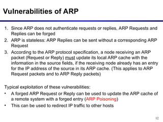 12
Vulnerabilities of ARP
1. Since ARP does not authenticate requests or replies, ARP Requests and
Replies can be forged
2. ARP is stateless: ARP Replies can be sent without a corresponding ARP
Request
3. According to the ARP protocol specification, a node receiving an ARP
packet (Request or Reply) must update its local ARP cache with the
information in the source fields, if the receiving node already has an entry
for the IP address of the source in its ARP cache. (This applies to ARP
Request packets and to ARP Reply packets)
Typical exploitation of these vulnerabilities:
• A forged ARP Request or Reply can be used to update the ARP cache of
a remote system with a forged entry (ARP Poisoning)
• This can be used to redirect IP traffic to other hosts
 