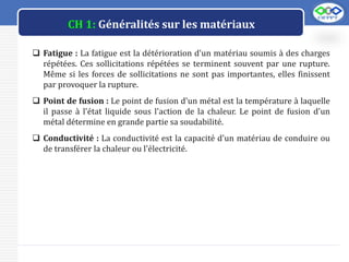 LOGO
CH 1: Généralités sur les matériaux
 Fatigue : La fatigue est la détérioration d'un matériau soumis à des charges
répétées. Ces sollicitations répétées se terminent souvent par une rupture.
Même si les forces de sollicitations ne sont pas importantes, elles finissent
par provoquer la rupture.
 Point de fusion : Le point de fusion d'un métal est la température à laquelle
il passe à l'état liquide sous l'action de la chaleur. Le point de fusion d'un
métal détermine en grande partie sa soudabilité.
 Conductivité : La conductivité est la capacité d'un matériau de conduire ou
de transférer la chaleur ou l'électricité.
 