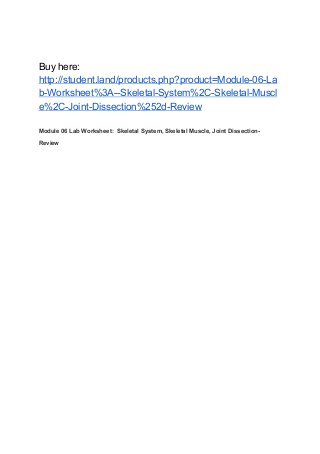 Buy here:
http://student.land/products.php?product=Module-06-La
b-Worksheet%3A--Skeletal-System%2C-Skeletal-Muscl
e%2C-Joint-Dissection%252d-Review
Module 06 Lab Worksheet: Skeletal System, Skeletal Muscle, Joint Dissection-
Review
 
