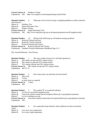 Correct Answer is. Hardness Testing.
Explanation. NIL. http://www.qcplus.co.uk/training/training-rockwell.htm
Question Number. 9. What type of test involves using a weighted pendulum to strike a material
until fracture?.
Option A. Hardness Test.
Option B. Impact Resistance Test.
Option C. Fatigue Testing.
Correct Answer is. Impact Resistance Test.
Explanation. NIL. http://www-materials.eng.cam.ac.uk/mpsite/properties/non-IE/toughness.html
Question Number. 10. Which of the folllowing are all hardness testing machines?.
Option A. Rockwell, Brinell and Izod.
Option B. Rockwell, Vickers and Izod.
Option C. Rockwell, Brinell and Vickers.
Correct Answer is. Rockwell, Brinell and Vickers.
Explanation. Standard Aviation Maintenance Handbook Page 4-11.
02a. Aircraft Materials - Non-Ferrous.
Question Number. 1. The most suitable mixture for a salt bath operation is.
Option A. 20% nitrate of soda and 80% sodium nitrate.
Option B. 90% nitrate of soda and 10% sodium nitrate.
Option C. 70% sodium chlorate and 30% sodium nitrate.
Correct Answer is. 90% nitrate of soda and 10% sodium nitrate.
Explanation. BL/9-1 12.
Question Number. 2. How many times can clad alloy be heat treated?.
Option A. Once only.
Option B. 3 times.
Option C. as many times as required.
Correct Answer is. 3 times.
Explanation. NIL.
Question Number. 3. The symbol 'W' on a material indicates.
Option A. it is for use on aircraft mainplanes only.
Option B. it has been solution treated and will respond effectively to precipitation treatment.
Option C. it is for workshop use only.
Correct Answer is. it has been solution treated and will respond effectively to precipitation treatment.
Explanation. NIL.
Question Number. 4. For a particular metal material, what conditions are best to minimise
creep?.
Option A. Low stress, low temperature.
Option B. Low stress, high temperature.
 