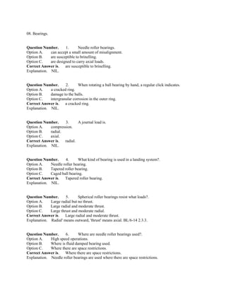 08. Bearings.
Question Number. 1. Needle roller bearings.
Option A. can accept a small amount of misalignment.
Option B. are susceptible to brinelling.
Option C. are designed to carry axial loads.
Correct Answer is. are susceptible to brinelling.
Explanation. NIL.
Question Number. 2. When rotating a ball bearing by hand, a regular click indicates.
Option A. a cracked ring.
Option B. damage to the balls.
Option C. intergranular corrosion in the outer ring.
Correct Answer is. a cracked ring.
Explanation. NIL.
Question Number. 3. A journal load is.
Option A. compression.
Option B. radial.
Option C. axial.
Correct Answer is. radial.
Explanation. NIL.
Question Number. 4. What kind of bearing is used in a landing system?.
Option A. Needle roller bearing.
Option B. Tapered roller bearing.
Option C. Caged ball bearing.
Correct Answer is. Tapered roller bearing.
Explanation. NIL.
Question Number. 5. Spherical roller bearings resist what loads?.
Option A. Large radial but no thrust.
Option B. Large radial and moderate thrust.
Option C. Large thrust and moderate radial.
Correct Answer is. Large radial and moderate thrust.
Explanation. Radial' means outward, 'thrust' means axial. BL/6-14 2.3.3.
Question Number. 6. Where are needle roller bearings used?.
Option A. High speed operations.
Option B. Where is fluid damped bearing used.
Option C. Where there are space restrictions.
Correct Answer is. Where there are space restrictions.
Explanation. Needle roller bearings are used where there are space restrictions.
 