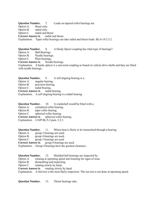 Question Number. 7. Loads on tapered roller bearings are.
Option A. thrust only.
Option B. radial only.
Option C. radial and thrust.
Correct Answer is. radial and thrust.
Explanation. Taper roller bearings can take radial and thrust loads. BL/6-14 2.3.2.
Question Number. 8. A Hardy Spicer coupling has what type of bearings?.
Option A. Ball Bearings.
Option B. Needle bearings.
Option C. Plain bearings.
Correct Answer is. Needle bearings.
Explanation. A hardy splicer is a universal coupling as found on vehicle drive shafts and they are fitted
with needle bearings.
Question Number. 9. A self aligning bearing is a.
Option A. angular bearing.
Option B. precision bearing.
Option C. radial bearing.
Correct Answer is. radial bearing.
Explanation. A self aligning bearing is a radial bearing.
Question Number. 10. A crankshaft would be fitted with a.
Option A. cylindrical roller bearing.
Option B. taper roller bearing.
Option C. spherical roller bearing.
Correct Answer is. spherical roller bearing.
Explanation. CAIP BL/5-2 para. 2.2.3.
Question Number. 11. Where heat is likely to be transmitted through a bearing.
Option A. group 2 bearings are used.
Option B. group 4 bearings are used.
Option C. group 3 bearings are used.
Correct Answer is. group 4 bearings are used.
Explanation. Group 4 bearings have the greatest clearance.
Question Number. 12. Shielded ball bearings are inspected by.
Option A. running at operating speed and listening for signs of wear.
Option B. dismantling and inspecting.
Option C. rotating slowly by hand.
Correct Answer is. rotating slowly by hand.
Explanation. A feel test is the most likely inspection. The run test is not done at operating speed.
Question Number. 13. Thrust bearings take.
 