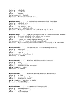 Option A. radial loads.
Option B. journal loads.
Option C. sideloads.
Correct Answer is. sideloads.
Explanation. Thrust bearings take side loads.
Question Number. 14. A single row ball bearing is best suited to accepting.
Option A. radial loads only.
Option B. axial loads only.
Option C. axial and radial Loads.
Correct Answer is. radial loads only.
Explanation. A single row ball bearing carries radial loads only BL/6-14 2.
Question Number. 15. Taper roller bearings are used for which of the following purposes?.
Option A. To transmit radial loads whilst resisting axial movement.
Option B. To transmit thrust loads with radial loads.
Option C. To permit axial movement whilst resisting radial load.
Correct Answer is. To transmit thrust loads with radial loads.
Explanation. Taper roller bearings transmit thrust and radial loads equally. BL/6-14 Para.2.3.2.
Question Number. 16. The stationary race of a journal bearing is normally.
Option A. a spigoted fit.
Option B. an interference fit.
Option C. a push fit.
Correct Answer is. an interference fit.
Explanation. BL/6-14 5.1.
Question Number. 17. Inspection of bearings is normally carried out.
Option A. in situ.
Option B. when dismantled.
Option C. when removed from an assembly.
Correct Answer is. in situ.
Explanation. BL/6-14 6.2.
Question Number. 18. Damage to the shield of a bearing should result in.
Option A. no action.
Option B. replacement of the shield.
Option C. rejection of the bearing.
Correct Answer is. rejection of the bearing.
Explanation. BL/6-14 6.2.1 (iii).
Question Number. 19. A watermark on a bearing indicates.
Option A. bearing running dry.
Option B. intergranular corrosion.
Option C. lack of lubrication.
 