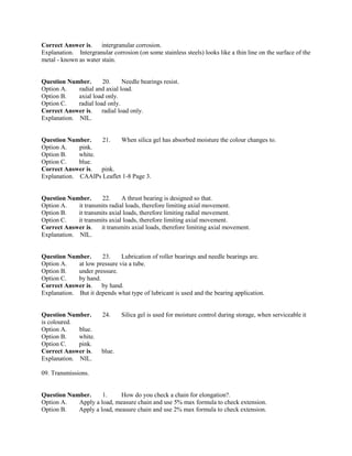 Correct Answer is. intergranular corrosion.
Explanation. Intergranular corrosion (on some stainless steels) looks like a thin line on the surface of the
metal - known as water stain.
Question Number. 20. Needle bearings resist.
Option A. radial and axial load.
Option B. axial load only.
Option C. radial load only.
Correct Answer is. radial load only.
Explanation. NIL.
Question Number. 21. When silica gel has absorbed moisture the colour changes to.
Option A. pink.
Option B. white.
Option C. blue.
Correct Answer is. pink.
Explanation. CAAIPs Leaflet 1-8 Page 3.
Question Number. 22. A thrust bearing is designed so that.
Option A. it transmits radial loads, therefore limiting axial movement.
Option B. it transmits axial loads, therefore limiting radial movement.
Option C. it transmits axial loads, therefore limiting axial movement.
Correct Answer is. it transmits axial loads, therefore limiting axial movement.
Explanation. NIL.
Question Number. 23. Lubrication of roller bearings and needle bearings are.
Option A. at low pressure via a tube.
Option B. under pressure.
Option C. by hand.
Correct Answer is. by hand.
Explanation. But it depends what type of lubricant is used and the bearing application.
Question Number. 24. Silica gel is used for moisture control during storage, when serviceable it
is coloured.
Option A. blue.
Option B. white.
Option C. pink.
Correct Answer is. blue.
Explanation. NIL.
09. Transmissions.
Question Number. 1. How do you check a chain for elongation?.
Option A. Apply a load, measure chain and use 5% max formula to check extension.
Option B. Apply a load, measure chain and use 2% max formula to check extension.
 