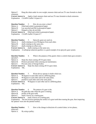 Option C. Hang the chain under its own weight, measure chain and use 2% max formula to check
extension.
Correct Answer is. Apply a load, measure chain and use 2% max formula to check extension.
Explanation. CAAIPS Leaflet 5-4 para 6.3.
Question Number. 2. How do you store a chain?.
Option A. Oiled and coiled in greaseproof paper.
Option B. Lay uncoiled and flat in greaseproof paper.
Option C. Hanged so they do not kink.
Correct Answer is. Oiled and coiled in greaseproof paper.
Explanation. CAAIPs leaflet 5-4 para 6.7.
Question Number. 3. Epicyclic gears are used on.
Option A. shafts rotating on axis 90 degrees from each other.
Option B. shafts rotating on the same axis.
Option C. shafts rotating on offset axis.
Correct Answer is. shafts rotating on the same axis.
Explanation. A turboprop reduction gearbox is a good example of an epicyclic gear system.
Question Number. 4. What is the purpose of the guard, where a control chain goes around a
sprocket?.
Option A. Stops the chain coming off if it goes slack.
Option B. Protects personnel when carrying out maintenance.
Option C. Prevents entry of foreign bodies.
Correct Answer is. Stops the chain coming off if it goes slack.
Explanation. NIL.
Question Number. 5. Worm drives operate in shafts which are.
Option A. 90 degrees to each other and in a differing plane.
Option B. 90 degrees to each other and in the same plane.
Option C. parallel to each other and in the same plane.
Correct Answer is. 90 degrees to each other and in a differing plane.
Explanation. NIL.
Question Number. 6. The pattern of a gear is the.
Option A. the path they take when the gear is rotating.
Option B. profile of the gear teeth.
Option C. mark it leaves on a mating gear.
Correct Answer is. mark it leaves on a mating gear.
Explanation. The test involves painting the surface of a gear tooth then running the gear, then inspecting
the 'pattern' worn into the painted surface.
Question Number. 7. How is the change in direction of a control chain, in two planes,
achieved?.
Option A. By using a pulley.
 