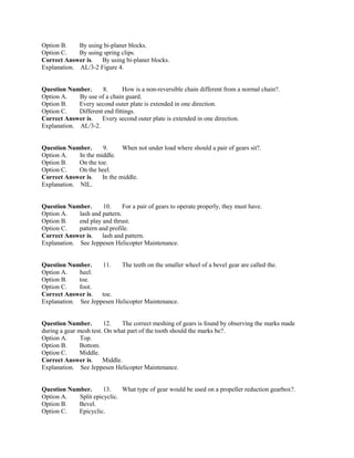 Option B. By using bi-planer blocks.
Option C. By using spring clips.
Correct Answer is. By using bi-planer blocks.
Explanation. AL/3-2 Figure 4.
Question Number. 8. How is a non-reversible chain different from a normal chain?.
Option A. By use of a chain guard.
Option B. Every second outer plate is extended in one direction.
Option C. Different end fittings.
Correct Answer is. Every second outer plate is extended in one direction.
Explanation. AL/3-2.
Question Number. 9. When not under load where should a pair of gears sit?.
Option A. In the middle.
Option B. On the toe.
Option C. On the heel.
Correct Answer is. In the middle.
Explanation. NIL.
Question Number. 10. For a pair of gears to operate properly, they must have.
Option A. lash and pattern.
Option B. end play and thrust.
Option C. pattern and profile.
Correct Answer is. lash and pattern.
Explanation. See Jeppesen Helicopter Maintenance.
Question Number. 11. The teeth on the smaller wheel of a bevel gear are called the.
Option A. heel.
Option B. toe.
Option C. foot.
Correct Answer is. toe.
Explanation. See Jeppesen Helicopter Maintenance.
Question Number. 12. The correct meshing of gears is found by observing the marks made
during a gear mesh test. On what part of the tooth should the marks be?.
Option A. Top.
Option B. Bottom.
Option C. Middle.
Correct Answer is. Middle.
Explanation. See Jeppesen Helicopter Maintenance.
Question Number. 13. What type of gear would be used on a propeller reduction gearbox?.
Option A. Split epicyclic.
Option B. Bevel.
Option C. Epicyclic.
 