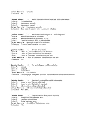 Correct Answer is. Epicyclic.
Explanation. NIL.
Question Number. 14. Where would you find the inspection interval for chains?.
Option A. Overhaul manual.
Option B. Maintenance schedule.
Option C. Maintenance manual.
Correct Answer is. Maintenance schedule.
Explanation. Time intervals are only in the Maintenance Schedule.
Question Number. 15. A feather key locates a gear on a shaft and permits.
Option A. positive drive and axial movement.
Option B. positive drive with the gear firmly locked.
Option C. a positive and strong drive for transmissions.
Correct Answer is. positive drive and axial movement.
Explanation. A feather key allows axial movement.
Question Number. 16. A worm drive creates.
Option A. a drive in 2 planes and transmits both directions.
Option B. a drive in 1 plane but transmits both directions.
Option C. a drive in 2 planes but transmits 1 direction only.
Correct Answer is. a drive in 2 planes but transmits 1 direction only.
Explanation. NIL.
Question Number. 17. The teeth of a gear would normally be.
Option A. nitrided.
Option B. tempered.
Option C. case hardened.
Correct Answer is. case hardened.
Explanation. Hardening right through the gear teeth would make them brittle and tend to break.
Question Number. 18. If a chain is removed for routine maintenance.
Option A. it must be proof checked to full load.
Option B. it must be proof checked to ½ max load.
Option C. it does not have to be proof checked.
Correct Answer is. it does not have to be proof checked.
Explanation. AL/3-2 6.6.
Question Number. 19. On gear teeth, the wear pattern should be.
Option A. the middle of the tooth most worn.
Option B. even from top to bottom.
Option C. the top edge most worn.
Correct Answer is. the middle of the tooth most worn.
Explanation. NIL.
 
