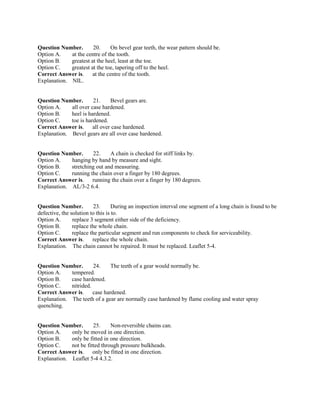 Question Number. 20. On bevel gear teeth, the wear pattern should be.
Option A. at the centre of the tooth.
Option B. greatest at the heel, least at the toe.
Option C. greatest at the toe, tapering off to the heel.
Correct Answer is. at the centre of the tooth.
Explanation. NIL.
Question Number. 21. Bevel gears are.
Option A. all over case hardened.
Option B. heel is hardened.
Option C. toe is hardened.
Correct Answer is. all over case hardened.
Explanation. Bevel gears are all over case hardened.
Question Number. 22. A chain is checked for stiff links by.
Option A. hanging by hand by measure and sight.
Option B. stretching out and measuring.
Option C. running the chain over a finger by 180 degrees.
Correct Answer is. running the chain over a finger by 180 degrees.
Explanation. AL/3-2 6.4.
Question Number. 23. During an inspection interval one segment of a long chain is found to be
defective, the solution to this is to.
Option A. replace 3 segment either side of the deficiency.
Option B. replace the whole chain.
Option C. replace the particular segment and run components to check for serviceability.
Correct Answer is. replace the whole chain.
Explanation. The chain cannot be repaired. It must be replaced. Leaflet 5-4.
Question Number. 24. The teeth of a gear would normally be.
Option A. tempered.
Option B. case hardened.
Option C. nitrided.
Correct Answer is. case hardened.
Explanation. The teeth of a gear are normally case hardened by flame cooling and water spray
quenching.
Question Number. 25. Non-reversible chains can.
Option A. only be moved in one direction.
Option B. only be fitted in one direction.
Option C. not be fitted through pressure bulkheads.
Correct Answer is. only be fitted in one direction.
Explanation. Leaflet 5-4 4.3.2.
 