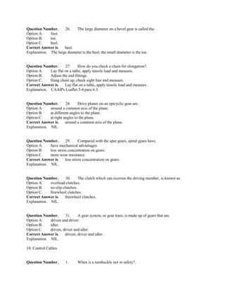 Question Number. 26. The large diameter on a bevel gear is called the.
Option A. foot.
Option B. toe.
Option C. heel.
Correct Answer is. heel.
Explanation. The large diameter is the heel, the small diameter is the toe.
Question Number. 27. How do you check a chain for elongation?.
Option A. Lay flat on a table, apply tensile load and measure.
Option B. Adjust the end fittings.
Option C. Hang chain up, check sight line and measure.
Correct Answer is. Lay flat on a table, apply tensile load and measure.
Explanation. CAAIPs Leaflet 5-4 para 6.3.
Question Number. 28. Drive planes on an epicyclic gear are.
Option A. around a common axis of the plane.
Option B. at different angles to the plane.
Option C. at right angles to the plane.
Correct Answer is. around a common axis of the plane.
Explanation. NIL.
Question Number. 29. Compared with the spur gears, spiral gears have.
Option A. have mechanical advantages.
Option B. less stress concentration on gears.
Option C. more wear resistance.
Correct Answer is. less stress concentration on gears.
Explanation. NIL.
Question Number. 30. The clutch which can overrun the driving member, is known as.
Option A. overload clutches.
Option B. no-slip clutches.
Option C. freewheel clutches.
Correct Answer is. freewheel clutches.
Explanation. NIL.
Question Number. 31. A gear system, or gear train, is made up of gears that are.
Option A. driven and driver.
Option B. idler.
Option C. driven, driver and idler.
Correct Answer is. driven, driver and idler.
Explanation. NIL.
10. Control Cables.
Question Number. 1. When is a turnbuckle not in safety?.
 