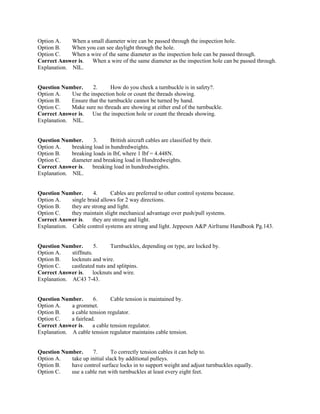 Option A. When a small diameter wire can be passed through the inspection hole.
Option B. When you can see daylight through the hole.
Option C. When a wire of the same diameter as the inspection hole can be passed through.
Correct Answer is. When a wire of the same diameter as the inspection hole can be passed through.
Explanation. NIL.
Question Number. 2. How do you check a turnbuckle is in safety?.
Option A. Use the inspection hole or count the threads showing.
Option B. Ensure that the turnbuckle cannot be turned by hand.
Option C. Make sure no threads are showing at either end of the turnbuckle.
Correct Answer is. Use the inspection hole or count the threads showing.
Explanation. NIL.
Question Number. 3. British aircraft cables are classified by their.
Option A. breaking load in hundredweights.
Option B. breaking loads in lbf, where 1 lbf = 4.448N.
Option C. diameter and breaking load in Hundredweights.
Correct Answer is. breaking load in hundredweights.
Explanation. NIL.
Question Number. 4. Cables are preferred to other control systems because.
Option A. single braid allows for 2 way directions.
Option B. they are strong and light.
Option C. they maintain slight mechanical advantage over push/pull systems.
Correct Answer is. they are strong and light.
Explanation. Cable control systems are strong and light. Jeppesen A&P Airframe Handbook Pg.143.
Question Number. 5. Turnbuckles, depending on type, are locked by.
Option A. stiffnuts.
Option B. locknuts and wire.
Option C. castleated nuts and splitpins.
Correct Answer is. locknuts and wire.
Explanation. AC43 7-43.
Question Number. 6. Cable tension is maintained by.
Option A. a grommet.
Option B. a cable tension regulator.
Option C. a fairlead.
Correct Answer is. a cable tension regulator.
Explanation. A cable tension regulator maintains cable tension.
Question Number. 7. To correctly tension cables it can help to.
Option A. take up initial slack by additional pulleys.
Option B. have control surface locks in to support weight and adjust turnbuckles equally.
Option C. use a cable run with turnbuckles at least every eight feet.
 