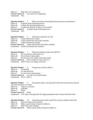 Option C. High stress, low temperature.
Correct Answer is. Low stress, low temperature.
Explanation. NIL.
Question Number. 5. What is the effect of precipitation heat treatment on aluminium?.
Option A. It speeds up age hardening process.
Option B. It delays the age hardening process.
Option C. It softens the material to allow it to be worked.
Correct Answer is. It speeds up age hardening process.
Explanation. NIL.
Question Number. 6. Aluminium exposed to air will.
Option A. oxidise and become weaker.
Option B. oxidise and become electrically insulated.
Option C. oxidise and become stronger.
Correct Answer is. oxidise and become electrically insulated.
Explanation. Oxides of all metals are insulators.
Question Number. 7. What care should you take with 2024-T3?.
Option A. Do not scratch or make nicks in it.
Option B. Do not bend at sharp angles.
Option C. Do not remove the surface of the sheet metal.
Correct Answer is. Do not scratch or make nicks in it.
Explanation. 2024-T3 has a low fatigue resistance.
Question Number. 8. Composition of silver solder is.
Option A. tin and lead.
Option B. tin, lead and silver.
Option C. tin, lead, silver and antimony.
Correct Answer is. tin, lead, silver and antimony.
Explanation. BL/6-1 Table 3.
Question Number. 9. If aluminium alloy is not quenched within the minimum time allowed
after heat treatment is it will be.
Option A. subject to corrosion.
Option B. malleable.
Option C. brittle.
Correct Answer is. brittle.
Explanation. If al. alloy is not quenched, the copper precipitates and it remains hard and brittle.
Question Number. 10. Anodizing protects alloy metal from corrosion and does what else?.
Option A. Seals the surface from moisture.
Option B. Makes a good surface for paint to adhere to.
Option C. Makes the surface alkaline.
Correct Answer is. Makes a good surface for paint to adhere to.
 