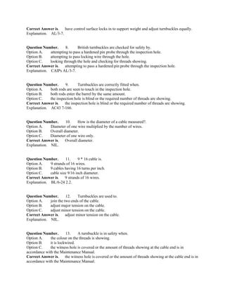 Correct Answer is. have control surface locks in to support weight and adjust turnbuckles equally.
Explanation. AL/3-7.
Question Number. 8. British turnbuckles are checked for safety by.
Option A. attempting to pass a hardened pin probe through the inspection hole.
Option B. attempting to pass locking wire through the hole.
Option C. looking through the hole and checking for threads showing.
Correct Answer is. attempting to pass a hardened pin probe through the inspection hole.
Explanation. CAIPs AL/3-7.
Question Number. 9. Turnbuckles are correctly fitted when.
Option A. both rods are seen to touch in the inspection hole.
Option B. both rods enter the barrel by the same amount.
Option C. the inspection hole is blind or the required number of threads are showing.
Correct Answer is. the inspection hole is blind or the required number of threads are showing.
Explanation. AC43 7-166.
Question Number. 10. How is the diameter of a cable measured?.
Option A. Diameter of one wire multiplied by the number of wires.
Option B. Overall diameter.
Option C. Diameter of one wire only.
Correct Answer is. Overall diameter.
Explanation. NIL.
Question Number. 11. 9 * 16 cable is.
Option A. 9 strands of 16 wires.
Option B. 9 cables having 16 turns per inch.
Option C. cable size 9/16 inch diameter.
Correct Answer is. 9 strands of 16 wires.
Explanation. BL/6-24 2.2.
Question Number. 12. Turnbuckles are used to.
Option A. join the two ends of the cable.
Option B. adjust major tension on the cable.
Option C. adjust minor tension on the cable.
Correct Answer is. adjust minor tension on the cable.
Explanation. NIL.
Question Number. 13. A turnbuckle is in safety when.
Option A. the colour on the threads is showing.
Option B. it is lockwired.
Option C. the witness hole is covered or the amount of threads showing at the cable end is in
accordance with the Maintenance Manual.
Correct Answer is. the witness hole is covered or the amount of threads showing at the cable end is in
accordance with the Maintenance Manual.
 