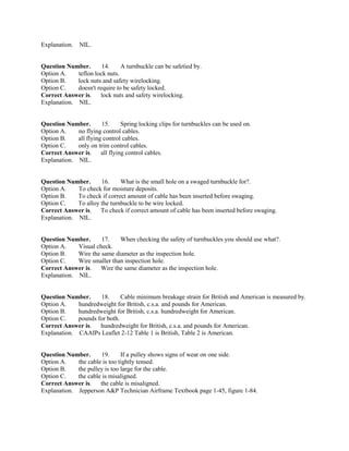 Explanation. NIL.
Question Number. 14. A turnbuckle can be safetied by.
Option A. teflon lock nuts.
Option B. lock nuts and safety wirelocking.
Option C. doesn't require to be safety locked.
Correct Answer is. lock nuts and safety wirelocking.
Explanation. NIL.
Question Number. 15. Spring locking clips for turnbuckles can be used on.
Option A. no flying control cables.
Option B. all flying control cables.
Option C. only on trim control cables.
Correct Answer is. all flying control cables.
Explanation. NIL.
Question Number. 16. What is the small hole on a swaged turnbuckle for?.
Option A. To check for moisture deposits.
Option B. To check if correct amount of cable has been inserted before swaging.
Option C. To alloy the turnbuckle to be wire locked.
Correct Answer is. To check if correct amount of cable has been inserted before swaging.
Explanation. NIL.
Question Number. 17. When checking the safety of turnbuckles you should use what?.
Option A. Visual check.
Option B. Wire the same diameter as the inspection hole.
Option C. Wire smaller than inspection hole.
Correct Answer is. Wire the same diameter as the inspection hole.
Explanation. NIL.
Question Number. 18. Cable minimum breakage strain for British and American is measured by.
Option A. hundredweight for British, c.s.a. and pounds for American.
Option B. hundredweight for British, c.s.a. hundredweight for American.
Option C. pounds for both.
Correct Answer is. hundredweight for British, c.s.a. and pounds for American.
Explanation. CAAIPs Leaflet 2-12 Table 1 is British, Table 2 is American.
Question Number. 19. If a pulley shows signs of wear on one side.
Option A. the cable is too tightly tensed.
Option B. the pulley is too large for the cable.
Option C. the cable is misaligned.
Correct Answer is. the cable is misaligned.
Explanation. Jepperson A&P Technician Airframe Textbook page 1-45, figure 1-84.
 