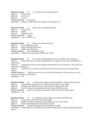 Question Number. 20. A 7x7 cable has seven strands each of.
Option A. fourteen wires.
Option B. seven wires.
Option C. one wire.
Correct Answer is. seven wires.
Explanation. Jepperson A&P Technician Airframe Textbook page 1-41.
Question Number. 21. Cable stops are manufactured from.
Option A. stainless steel.
Option B. copper.
Option C. magnesium alloy.
Correct Answer is. copper.
Explanation. AC43 7-148e P.7-33.
Question Number. 22. Pulleys are manufactured from.
Option A. brass and phenolic resin.
Option B. tungum and high tensile steel.
Option C. stainless steel and nylon.
Correct Answer is. brass and phenolic resin.
Explanation. Phenolic resin also known as Micarta or Tufnol.
Question Number. 23. In a Teleflex flexible control system, the Teleflex cable consists of.
Option A. multi strand steel wires and is used primarily as a single one way device operated from a
control lever.
Option B. a high tensile steel wire with a right or left hand helix wire wound on to it. The system can
operate in two directions.
Option C. a flexible seven or nineteen strand steel cable used for the operation of manual flying
controls.
Correct Answer is. a high tensile steel wire with a right or left hand helix wire wound on to it. The
system can operate in two directions.
Explanation. NIL.
Question Number. 24. A cable tension regulator will be installed in a flying control system to.
Option A. automatically compensate for low cable tension caused by worn cables.
Option B. compensate for rapid movement of the controls by taking up the slack.
Option C. allow for variations in temperature which will vary the cable tension.
Correct Answer is. allow for variations in temperature which will vary the cable tension.
Explanation. NIL.
Question Number. 25. Aircraft flying control cables are normally classified by the.
Option A. circumference of the cable and overall length.
Option B. number of strands it contains and the number of wires in each strand.
Option C. minimum breaking load or the diameter in inches.
Correct Answer is. minimum breaking load or the diameter in inches.
Explanation. British cables are classified by the minimum breaking load - American cables by diameter
(only).
 