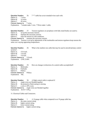 Question Number. 26. 7 * 7 cable has seven stranded wires each with.
Option A. 7 wires.
Option B. 14 wires.
Option C. 49 wires.
Correct Answer is. 7 wires.
Explanation. 7 strands make 1 wire. 7 Wires make 1 cable.
Question Number. 27. Tension regulators on aeroplanes with fully metal bodies are used to.
Option A. set up the necessary tension.
Option B. maintain the necessary tension.
Option C. relax the tension in cold conditions.
Correct Answer is. maintain the necessary tension.
Explanation. Tension is set up by adjustments of the turnbuckles and tension regulators keep tension the
same over varying opperating temperatures.
Question Number. 28. What is the smallest size cable that may be used in aircraft primary control
systems?.
Option A. 5/16 inch.
Option B. 1/4 inch.
Option C. 1/8 inch.
Correct Answer is. 1/8 inch.
Explanation. CFR 23.689.
Question Number. 29. How are changes in direction of a control cable accomplished?.
Option A. Bellcranks.
Option B. Fairleads.
Option C. Pulleys.
Correct Answer is. Pulleys.
Explanation. NIL.
Question Number. 30. A flight control cable is replaced if.
Option A. single wires are blended together.
Option B. the protective fluid coating is missing.
Option C. a wire is 20% worn.
Correct Answer is. single wires are blended together.
Explanation. AC43 7-149 g.
11. Electrical Cables and Connectors.
Question Number. 1. A 14 gauge cable when compared to an 18 gauge cable has.
Option A. the same current rating.
Option B. higher current rating.
Option C. lower current rating.
Correct Answer is. higher current rating.
 
