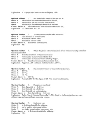 Explanation. A 14 gauge cable is thicker than an 18 gauge cable.
Question Number. 2. In a front release connector, the pin will be.
Option A. released from the front and extracted from the rear.
Option B. released from rear and extracted from the front.
Option C. released from the front and extracted from the front.
Correct Answer is. released from the front and extracted from the rear.
Explanation. CAAIPs Leaflet 9-3 8.3.2.
Question Number. 3. An interconnect cable has what insulation?.
Option A. same thickness as airframe cable.
Option B. thicker than airframe cable.
Option C. thinner than airframe cable.
Correct Answer is. thinner than airframe cable.
Explanation. NIL.
Question Number. 4. Why is the ground side of an electrical power conductor usually connected
to a male connector?.
Option A. To make installation of the connector easier.
Option B. To reduce the chance of an accidental short.
Option C. To reduce the chance of corrosion affecting the pins.
Correct Answer is. To reduce the chance of an accidental short.
Explanation. Jepperson A&P Technician Airframe textbook Ch7-61.
Question Number. 5. Maximum temperature of tin coated copper cable is.
Option A. 200 °C.
Option B. 260 °C.
Option C. 105 °C.
Correct Answer is. 105 °C.
Explanation. Normally 130 °C. This figure of 105 °C is for old obsolete cables.
Question Number. 6. Plug pins are numbered.
Option A. from the outside in - clockwise.
Option B. from the inside out - clockwise.
Option C. from the inside out - anticlockwise.
Correct Answer is. from the inside out - clockwise.
Explanation. Pallett Aircraft Electrical Systems Pg 91. This should be challenged, as there are many
different types and many different numbering systems.
Question Number. 7. Equipment wire.
Option A. is flexible and suitable for soldering.
Option B. can be used for interconnect wiring.
Option C. has thicker insulation than interconnect wire.
Correct Answer is. is flexible and suitable for soldering.
Explanation. NIL.
 