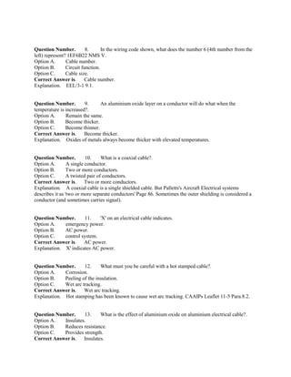 Question Number. 8. In the wiring code shown, what does the number 6 (4th number from the
left) represent? 1EF6B22 NMS V.
Option A. Cable number.
Option B. Circuit function.
Option C. Cable size.
Correct Answer is. Cable number.
Explanation. EEL/3-1 9.1.
Question Number. 9. An aluminium oxide layer on a conductor will do what when the
temperature is increased?.
Option A. Remain the same.
Option B. Become thicker.
Option C. Become thinner.
Correct Answer is. Become thicker.
Explanation. Oxides of metals always become thicker with elevated temperatures.
Question Number. 10. What is a coaxial cable?.
Option A. A single conductor.
Option B. Two or more conductors.
Option C. A twisted pair of conductors.
Correct Answer is. Two or more conductors.
Explanation. A coaxial cable is a single shielded cable. But Palletts's Aircraft Electrical systems
describes it as 'two or more separate conductors' Page 86. Sometimes the outer shielding is considered a
conductor (and sometimes carries signal).
Question Number. 11. 'X' on an electrical cable indicates.
Option A. emergency power.
Option B. AC power.
Option C. control system.
Correct Answer is. AC power.
Explanation. X' indicates AC power.
Question Number. 12. What must you be careful with a hot stamped cable?.
Option A. Corrosion.
Option B. Peeling of the insulation.
Option C. Wet arc tracking.
Correct Answer is. Wet arc tracking.
Explanation. Hot stamping has been known to cause wet arc tracking. CAAIPs Leaflet 11-5 Para.8.2.
Question Number. 13. What is the effect of aluminium oxide on aluminium electrical cable?.
Option A. Insulates.
Option B. Reduces resistance.
Option C. Provides strength.
Correct Answer is. Insulates.
 